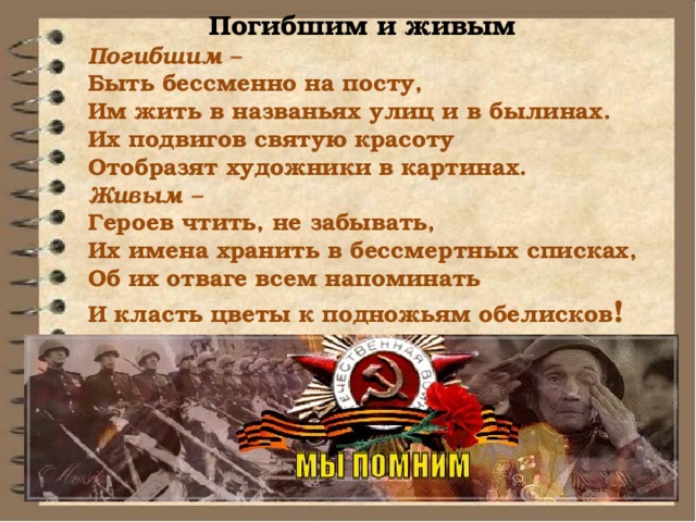 Погибшим и живым Погибшим – Быть бессменно на посту, Им жить в названьях улиц и в былинах. Их подвигов святую красоту Отобразят художники в картинах. Живым – Героев чтить, не забывать, Их имена хранить в бессмертных списках, Об их отваге всем напоминать И класть цветы к подножьям обелисков ! 
