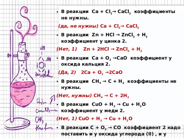 В реакции Ca + Cl 2 → CaCl 2 коэффициенты не нужны.  (да, не нужны) Ca + Cl 2 → CaCl 2 В реакции Zn + HCl → ZnCl 2 + H 2 коэффициент у цинка 2. (Нет, 1) Zn + 2HCl → ZnCl 2 + H 2 В реакции Ca + O 2 →CaO коэффициент у оксида кальция 2.  (Да, 2) 2Ca + O 2 →2CaO В реакции CH 4 → C + H 2 коэффициенты не нужны. (Нет, нужны) CH 4 → C + 2H 2  В реакции CuO + H 2 → Cu + H 2 O коэффициент у меди 2. (Нет, 1) CuO + H 2 → Cu + H 2 O В реакции C + O 2 → CO коэффициент 2 надо поставить и у оксида углерода (II) , и у углерода. (Да) 2C + O 2 → 2CO В реакции CuCl 2 + Fe → Cu + FeCl 2 коэффициенты нужны. (Нет, не нужны) CuCl 2 + Fe → Cu + FeCl 2  