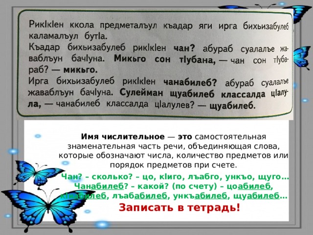 Имя   числительное  —  это  самостоятельная знаменательная часть речи, объединяющая слова, которые обозначают числа, количество предметов или порядок предметов при счете.  Чан? – сколько? – цо, кlиго, лъабго, ункъо, щуго… Чан абилеб ? – какой? (по счету) – цо абилеб , кlи абилеб , лъаб абилеб , ункъ абилеб , щу абилеб … Записать в тетрадь! 