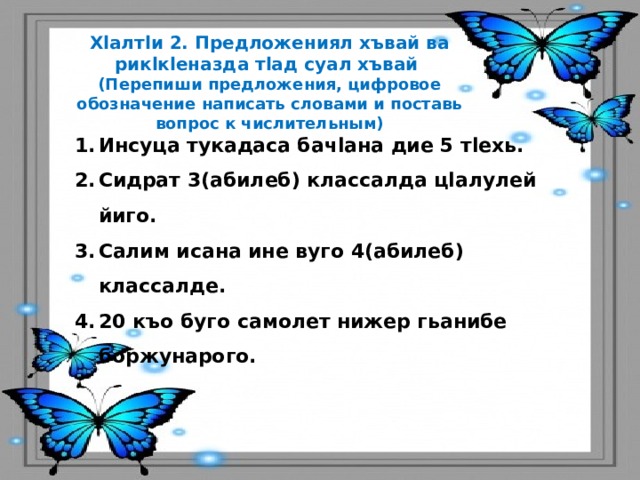 Хlалтlи 2. Предложениял хъвай ва рикlкlеназда тlад суал хъвай (Перепиши предложения, цифровое обозначение написать словами и поставь вопрос к числительным) Инсуца тукадаса бачlана дие 5 тlехь. Сидрат 3(абилеб) классалда цlалулей йиго. Салим исана ине вуго 4(абилеб) классалде. 20 къо буго самолет нижер гьанибе боржунарого. 