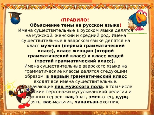 (ПРАВИЛО! Объяснение темы на русском языке ) Имена существительные в русском языке делятся на мужской, женский и средний род. Имена существительные в аварском языке делятся на класс мужчин (первый грамматический класс), класс женщин (второй грамматический класс) и класс вещей (третий грамматический класс). Имена существительные аварского языка на грамматические классы делятся следующим образом: в первый грамматический класс входят все имена существительные, обозначающие лиц мужского пола , в том числе и мужские персонажи мусульманской религии и сказочных героев: вац -брат, эмен -отец, дурц -зять, вас -мальчик, чанахъан -охотник, 