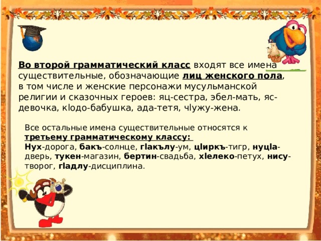 Во второй грамматический класс входят все имена существительные, обозначающие лиц женского пола , в том числе и женские персонажи мусульманской религии и сказочных героев: яц-сестра, эбел-мать, яс-девочка, кlодо-бабушка, ада-тетя, чlужу-жена. Все остальные имена существительные относятся к третьему грамматическому классу: Нух -дорога, бакъ -солнце, гlакълу -ум, цlиркъ -тигр, нуцlа -дверь, тукен -магазин, бертин -свадьба, хlелеко -петух, нису -творог, гlадлу -дисциплина. 