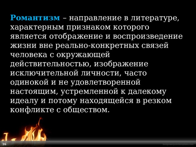 Романтизм  – направление в литературе, характерным признаком которого является отображение и воспроизведение жизни вне реально-конкретных связей человека с окружающей действительностью, изображение исключительной личности, часто одинокой и не удовлетворенной настоящим, устремленной к далекому идеалу и потому находящейся в резком конфликте с обществом.    