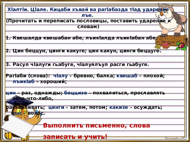 Хlалтlи. Цlале. Кицаби хъвай ва рагlабазда тlад ударение лъе. (Прочитать и переписать пословицы, поставить ударение к словам) Квешалда квешабан абе, лъикlалда лъикlабан абе.   Цин беццун, цинги какуге; цин какун, цинги беццуге.      Расул чlалуги гьабуге, чlалуялъул расги гьабуге. Рагlаби (слова): чlалу – бревно, балка; квешаб – плохой; лъикlаб – хороший;  цин – раз, однажды; беццизе – похвалиться, прославлять кого-что-либо,   расхваливать; цинги – затем, потом; какизе – осуждать; рас – волос. Выполнить письменно, слова записать и учить! 