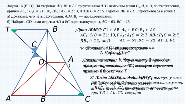 Задача 16 (ЕГЭ): На сторонах  АВ ,  ВС  и  АС  треугольника  АВС  отмечены точки  C 1 ,  A 1  и  B 1  соответственно, причём  АC 1  :  С 1 B  = 21 : 10,  ВА 1  :  A 1 C  = 2 : 3,  АВ 1 : В 1 С  = 2 : 5. Отрезки  BB 1  и  CC 1  пересекаются в точке  D . а) Докажите, что четырёхугольник  ADA 1 B 1   — параллелограмм. б) Найдите  CD , если отрезки  AD  и  ВС  перпендикулярны,  АС  = 63,  ВС  = 25. B T Дано: ΔАВС;      ;   C 1   Доказать: 1) -параллелограмм  2) Найти A 1 Доказательство: 1. Через точку B проведем прямую параллельную AC, которая пересечет прямую в точке    D 2. Тогда Δподобен Δ по двум углам:    (по св-ву вертикальных углов)  как накрест лежащие углы при -секущая A C B 1 