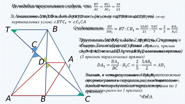   Из подобия треугольников следует, что  3. Аналогично Δподобен Δ по двум углам: (по св-ву вертикальных углов)    B T Следовательно    Треугольник Δподобен Δ (по 2 пропорц. Сторонам и общему Таким образом, прямая , т.к. соответственные (3 признак параллельных прямых)      C 1 A 1 D   Значит, в четырехугольнике противоположные стороны равны и параллельны, следовательно данный четырехугольник параллелограмм по 1 признаку.  ч.т.д. A B 1 C 