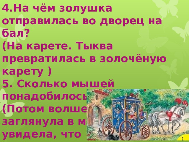 4.На чём золушка отправилась во дворец на бал? (На карете. Тыква превратилась в золочёную карету ) 5. Сколько мышей понадобилось для кареты? (Потом волшебница заглянула в мышеловку и увидела, что там сидят шесть  живых мышей.)  