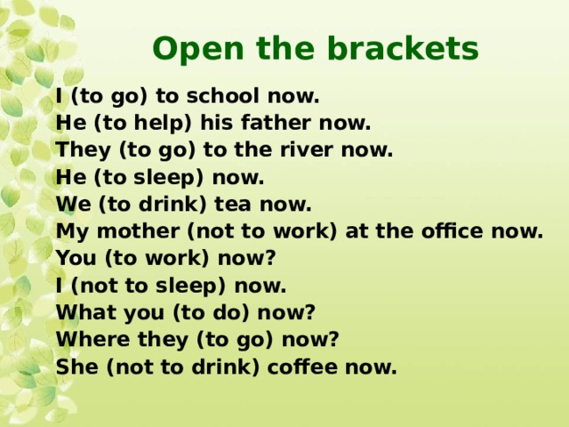 Open the brackets I (to go) to school now. He (to help) his father now. They (to go) to the river now. He (to sleep) now. We (to drink) tea now. My mother (not to work) at the office now. You (to work) now? I (not to sleep) now. What you (to do) now? Where they (to go) now? She (not to drink) coffee now.  