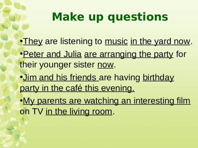 Make up questions They are listening to music  in the yard now . Peter and Julia  are arranging the party for their younger sister now . Jim and his friends are having birthday party in the café this evening. My parents are watching an interesting film on TV in the living room .   