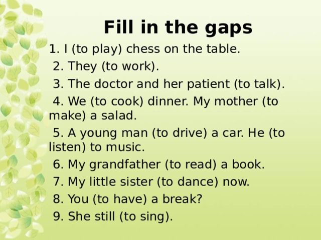 Fill in the gaps 1. I (to play) chess on the table.  2. They (to work).  3. The doctor and her patient (to talk).  4. We (to cook) dinner. My mother (to make) a salad.  5. A young man (to drive) a car. He (to listen) to music.  6. My grandfather (to read) a book.  7. My little sister (to dance) now.  8. You (to have) a break?  9. She still (to sing). 