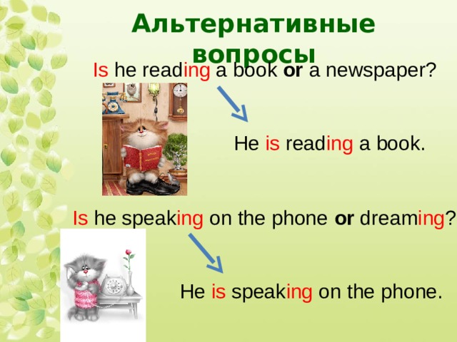 Альтернативные вопросы Is he read ing a book or a newspaper?  He is read ing a book. Is he speak ing on the phone or dream ing ?  He is speak ing on the phone. 