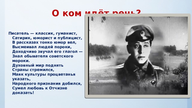 О ком идёт речь?  Писатель — классик, гуманист,  Сатирик, юморист и публицист,  В рассказах тонко юмор вел,  Высмеивал людей пороки,  Доходчиво звучал его глагол —  Знал обывателя советского мороки.  Духовный мир поднять  Страны стремился,  Маяк культуры процветанья указать,  Народного признания добился,  Сумел любовь к Отчизне доказать!