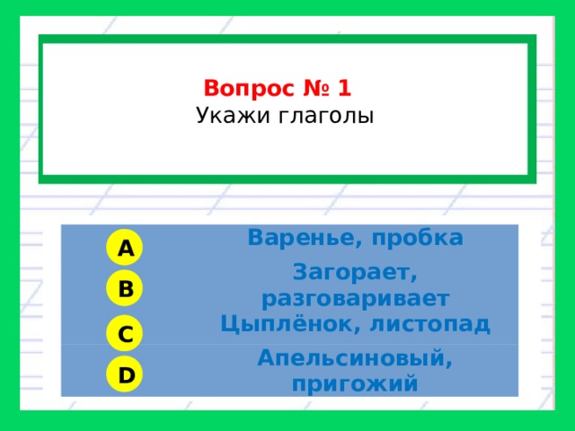  Вопрос № 1  Укажи глаголы  Варенье, пробка Загорает, разговаривает Цыплёнок, листопад Апельсиновый, пригожий A B C D 