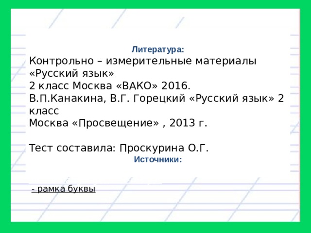 Литература: Контрольно – измерительные материалы «Русский язык» 2 класс Москва «ВАКО» 2016. В.П.Канакина, В.Г. Горецкий «Русский язык» 2 класс Москва «Просвещение» , 2013 г. Тест составила: Проскурина О.Г. Источники: http://chmag.ru/education-preschool-children/alphabet-in-different-languages/291-rus-yaz  - рамка буквы 