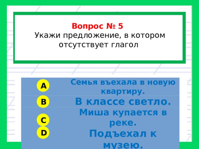  Вопрос № 5   Укажи предложение, в котором отсутствует глагол  Семья въехала в новую квартиру. В классе светло. Миша купается в реке. Подъехал к музею. A B C D 