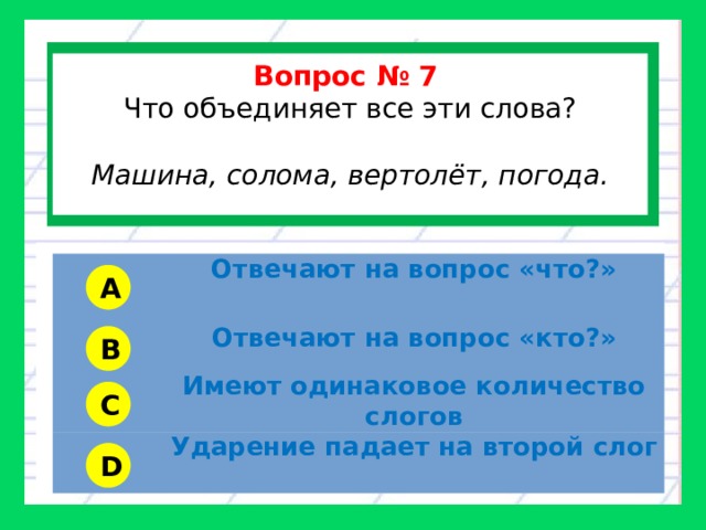  Вопрос № 7 Что объединяет все эти слова? Машина, солома, вертолёт, погода.  Отвечают на вопрос «что?» Отвечают на вопрос «кто?» Имеют одинаковое количество слогов Ударение падает на второй слог A B C D 