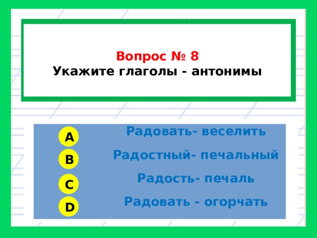  Вопрос № 8 Укажите глаголы - антонимы Радовать- веселить Радостный- печальный Радость- печаль Радовать - огорчать A B C D 