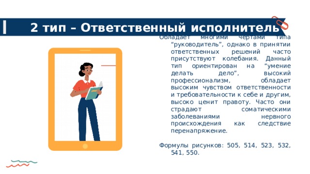 2 тип – Ответственный исполнитель Обладает многими чертами типа “руководитель”, однако в принятии ответственных решений часто присутствуют колебания. Данный тип ориентирован на “умение делать дело”, высокий профессионализм, обладает высоким чувством ответственности и требовательности к себе и другим, высоко ценит правоту. Часто они страдают соматическими заболеваниями нервного происхождения как следствие перенапряжение. Формулы рисунков: 505, 514, 523, 532, 541, 550. 