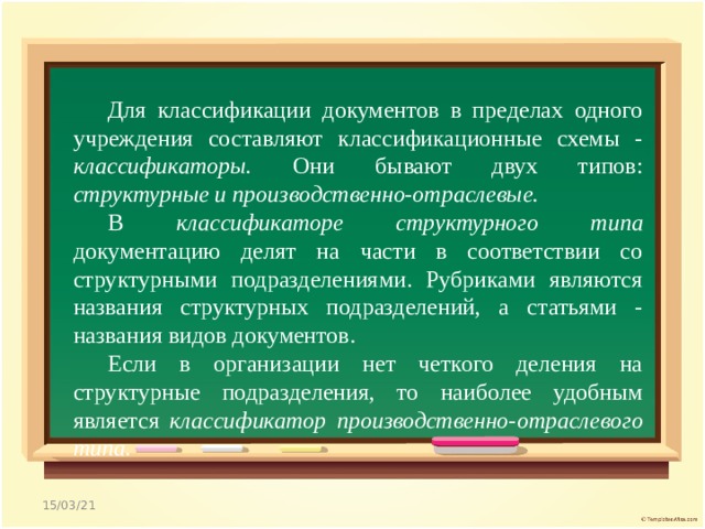   Для классификации документов в пределах одного учреждения составляют классификационные схемы - классификаторы. Они бывают двух типов: структурные и производственно-отраслевые. В классификаторе структурного типа документацию делят на части в соответствии со структурными подразделениями. Рубриками являются названия структурных подразделений, а статьями - названия видов документов. Если в организации нет четкого деления на структурные подразделения, то наиболее удобным является классификатор производственно-отраслевого типа. 15/03/21 