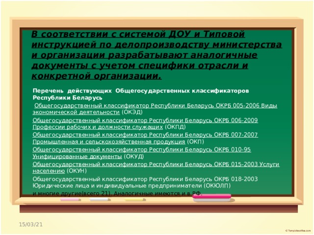 В соответствии с системой ДОУ и Типовой инструкцией по делопроизводству министерства и организации разрабатывают аналогичные документы с учетом специфики отрасли и конкретной организации.   Перечень  действующих Общегосударственных классификаторов Республики Беларусь  Общегосударственный классификатор Республики Беларусь ОКРБ 005-2006 Виды экономической деятельности (ОКЭД) Общегосударственный классификатор Республики Беларусь ОКРБ 006-2009 Профессии рабочих и должности служащих (ОКПД) Общегосударственный классификатор Республики Беларусь ОКРБ 007-2007 Промышленная и сельскохозяйственная продукция (ОКП) Общегосударственный классификатор Республики Беларусь ОКРБ 010-95 Унифицированные документы (ОКУД) Общегосударственный классификатор Республики Беларусь ОКРБ 015-2003 Услуги населению (ОКУН) Общегосударственный классификатор Республики Беларусь ОКРБ 018-2003 Юридические лица и индивидуальные предприниматели (ОКЮЛП) и многие другие(всего 21). Аналогичные имеются и в РФ. 15/03/21 