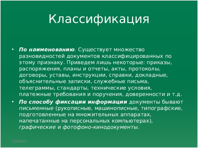 Классификация По наименованию . Существует множество разновидностей документов классифицированных по этому признаку. Приведем лишь некоторые: приказы, распоряжения, планы и отчеты, акты, протоколы, договоры, уставы, инструкции, справки, докладные, объяснительные записки, служебные письма, телеграммы, стандарты, технические условия, платежные требования и поручения, доверенности и т.д. По способу фиксации информации документы бывают письменные (рукописные, машинописные, типографские, подготовленные на множительных аппаратах, напечатанные на персональных компьютерах), графические и фотофоно-кинодокументы .  15/03/21 