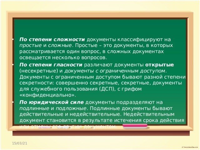 По степени сложности документы классифицируют на простые и сложные . Простые – это документы, в которых рассматривается один вопрос, в сложных документах освещается несколько вопросов. По степени гласности различают документы открытые (несекретные) и документы с ограниченным доступом . Документы с ограниченным доступом бывают разной степени секретности: совершенно секретные, секретные, документы для служебного пользования (ДСП), с грифом «конфиденциально». По юридической силе документы подразделяют на подлинные и подложные . Подлинные документы бывают действительные и недействительные. Недействительным документ становится в результате истечения срока действия или отмены его другим документом.  15/03/21 