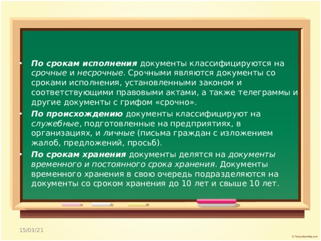 По срокам исполнения документы классифицируются на срочные и несрочные . Срочными являются документы со сроками исполнения, установленными законом и соответствующими правовыми актами, а также телеграммы и другие документы с грифом «срочно». По происхождению документы классифицируют на служебные , подготовленные на предприятиях, в организациях, и личные (письма граждан с изложением жалоб, предложений, просьб). По срокам хранения документы делятся на документы временного и постоянного срока хранения . Документы временного хранения в свою очередь подразделяются на документы со сроком хранения до 10 лет и свыше 10 лет.  15/03/21 