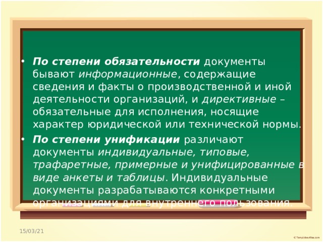По степени обязательности документы бывают информационные , содержащие сведения и факты о производственной и иной деятельности организаций, и директивные – обязательные для исполнения, носящие характер юридической или технической нормы. По степени унификации различают документы индивидуальные, типовые, трафаретные, примерные и унифицированные в виде анкеты и таблицы . Индивидуальные документы разрабатываются конкретными организациями для внутреннего пользования. 15/03/21 
