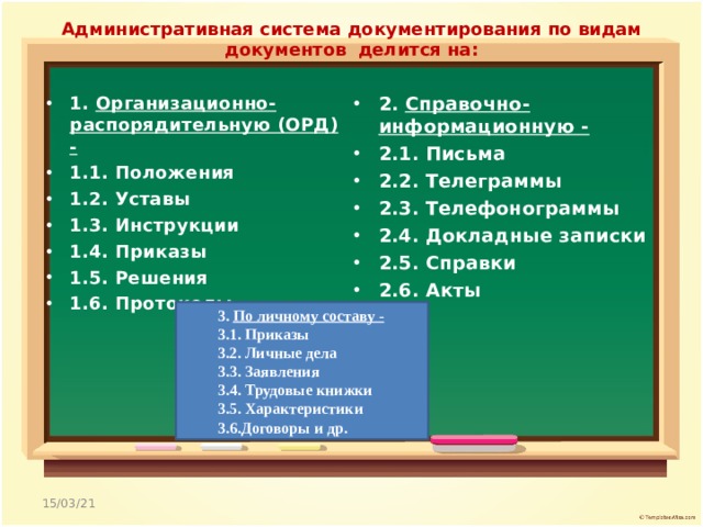 Административная система документирования по видам документов  делится на:   1. Организационно-распорядительную (ОРД) - 1.1. Положения 1.2. Уставы  1.3. Инструкции 1.4. Приказы 1.5. Решения 1.6. Протоколы  2. Справочно-информационную - 2.1. Письма 2.2. Телеграммы 2.3. Телефонограммы 2.4. Докладные записки 2.5. Справки 2.6. Акты  3. По личному составу - 3.1. Приказы 3.2. Личные дела 3.3. Заявления 3.4. Трудовые книжки 3.5. Характеристики 3.6.Договоры и др. 15/03/21 