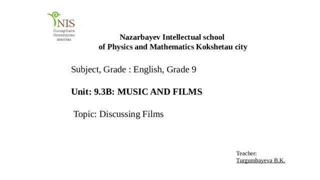 Nazarbayev Intellectual school of Physics and Mathematics Kokshetau city Subject, Grade : English, Grade 9 Unit: 9.3B: MUSIC AND FILMS  Topic: Discussing Films Teacher: Turgumbayeva B.K. 