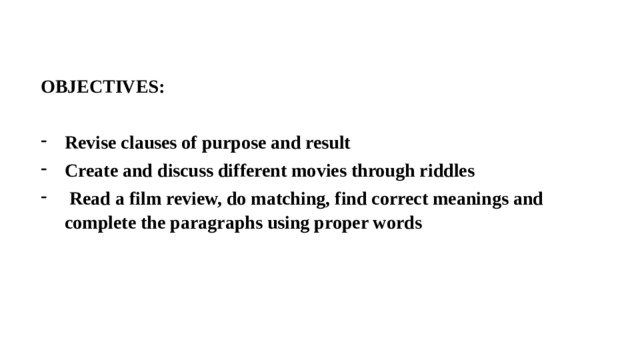 OBJECTIVES:  Revise clauses of purpose and result Create and discuss different movies through riddles  Read a film review, do matching, find correct meanings and complete the paragraphs using proper words 