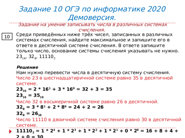  Задание 10 ОГЭ по информатике 2020 Демоверсия.  Задание на умение записывать числа в различных системах счисления. Среди приведённых ниже трёх чисел, записанных в различных системах счисления, найдите максимальное и запишите его в ответе в десятичной системе счисления. В ответе запишите только число, основание системы счисления указывать не нужно. 23 16 , 32 8 , 11110 2 Решение Нам нужно перевести числа в десятичную систему счисления. Число 23 в шестнадцатиричной системе равно 35 в десятичной системе. 23 16  = 2 * 16 1  + 3 * 16 0  = 32 + 3 = 35 23 16  = 35 10 Число 32 в восьмеричной системе равно 26 в десятичной. 32 8  = 3 * 8 1  + 2 * 8 0  = 24 + 2 = 26 32 8  = 26 10 Число 11110 в двоичной системе счисления равно 30 в десятичной системе. 11110 2  = 1 * 2 4  + 1 * 2 3  + 1 * 2 2   + 1 * 2 1   + 0 * 2 0   = 16 + 8 + 4 + 2 + 0 = 30 11110 2  = 30 10 Ответ: 35 10 