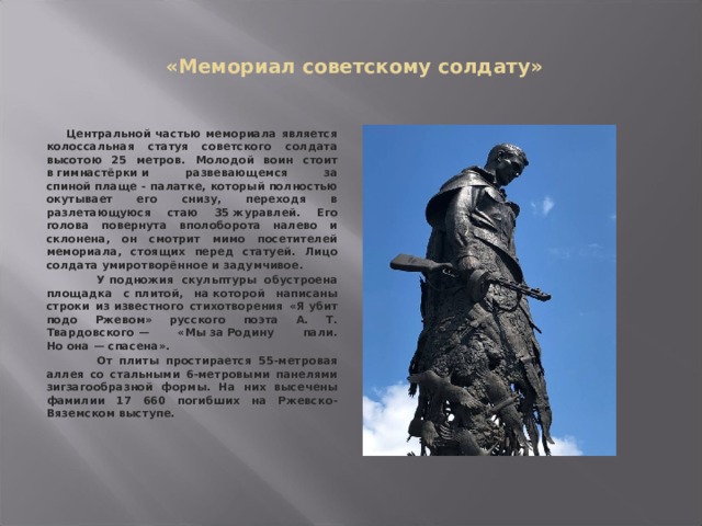  «Мемориал советскому солдату»  Центральной частью мемориала является колоссальная статуя советского солдата высотою 25 метров. Молодой воин стоит в гимнастёрки и развевающемся за спиной плаще - палатке, который полностью окутывает его снизу, переходя в разлетающуюся стаю 35 журавлей. Его голова повернута вполоборота налево и склонена, он смотрит мимо посетителей мемориала, стоящих перед статуей. Лицо солдата умиротворённое и задумчивое.  У подножия скульптуры обустроена площадка с плитой, на которой написаны строки из известного стихотворения «Я убит подо Ржевом» русского поэта А. Т. Твардовского — «Мы за Родину пали. Но она — спасена».  От плиты простирается 55-метровая аллея со стальными 6-метровыми панелями зигзагообразной формы. На них высечены фамилии 17 660 погибших на Ржевско-Вяземском выступе.    