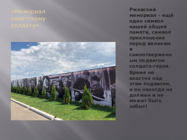 «Мемориал советскому солдату» Ржевский мемориал – ещё один символ нашей общей памяти, символ преклонения перед великим и самоотверженным подвигом солдата-героя. Время не властно над этим подвигом, и он никогда не должен и не может быть забыт! 