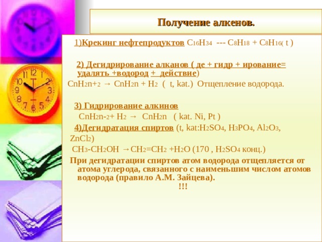 Получение алкенов.  1) Крекинг нефтепродуктов С 16 Н 34  ---  С 8 Н 18  +  С 8 Н 16 ( t )  2) Дегидрирование алканов ( де + гидр + ирование= удалять +водород  + действие )  CnH 2 n+ 2 → CnH 2 n + H 2 ( t, kat.) Отщепление водорода.  3) Гидрирование алкинов  CnH 2 n- 2 + H 2 → CnH 2 n ( kat. Ni, Pt )  4) Дегидратация спиртов ( t,  kat:H 2 SO 4 , H 3 PO 4 , Al 2 O 3 ,   ZnCl 2 )  CH 3 -CH 2 OH →CH 2 =CH 2 +H 2 O (170 , Н 2 SO 4  конц.)  При дегидратации спиртов атом водорода отщепляется от атома углерода, связанного с наименьшим числом атомов водорода (правило А.М. Зайцева). !!!  