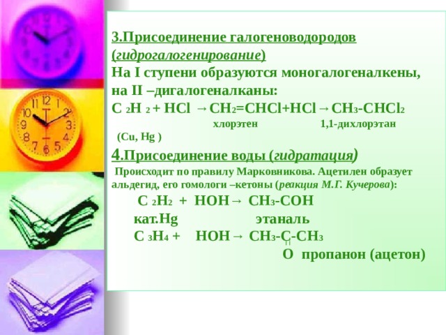 3.Присоединение галогеноводородов ( гидрогалогенирование )  На I ступени образуются моногалогеналкены,  на II –дигалогеналканы:  С  2 Н  2 +  Н Cl →CH 2 =CHCl+HCl→CH 3 -CHCl 2     хлорэтен 1,1-дихлорэтан  (Cu, Hg )  4 .Присоединение воды ( гидратация )   Происходит по правилу Марковникова. Ацетилен образует альдегид, его гомологи –кетоны ( реакция М.Г. Кучерова ):   С  2 Н 2   +  НОН→  СН 3 -СОН    кат. Hg этаналь   С  3 Н 4 +  НОН→  СН 3 -С-СН 3    О пропанон (ацетон)     