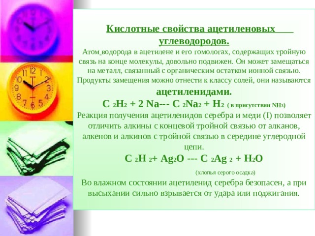  Кислотные свойства ацетиленовых углеводородов.  Атом  водорода в ацетилене и его гомологах, содержащих тройную связь на конце молекулы, довольно подвижен. Он может замещаться на металл, связанный с органическим остатком ионной связью. Продукты замещения можно отнести к классу солей, они называются ацетиленидами.  С  2 Н 2 + 2 Na--- C 2 Na 2 + H 2 ( в присутствии NH 3 )  Реакция получения ацетиленидов серебра и меди ( I) позволяет отличить алкины с концевой тройной связью от алканов, алкенов и алкинов с тройной связью в середине углеродной цепи.  С  2 Н  2 + Ag 2 O --- C 2 Ag 2 + H 2 O   ( хлопья серого осадка)  Во влажном состоянии ацетиленид серебра безопасен, а при высыхании сильно взрывается от удара или поджигания.  