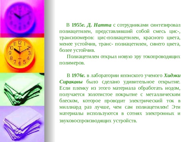  В 1955г.  Д. Натта с сотрудниками синтезировал полиацетилен, представлявший собой смесь цис-, трансизомеров: цис-полиацетилен, красного цвета, менее устойчив, транс- полиацетилен, синего цвета, более устойчив.  Полиацетилен открыл новую эру токопроводящих полимеров.  В 1976г. в лаборатории японского ученого Хидэки Сиракавы было сделано удивительное открытие. Если пленку из этого материала обработать иодом, получается золотистое покрытие с металлическим блеском, которое проводит электрический ток в миллиард раз лучше, чем сам полиацетилен! Эти материалы используются в сотнях электронных и звуковоспроизводящих  устройств.  