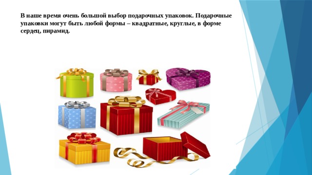В наше время очень большой выбор подарочных упаковок. Подарочные упаковки могут быть любой формы – квадратные, круглые, в форме сердец, пирамид.   