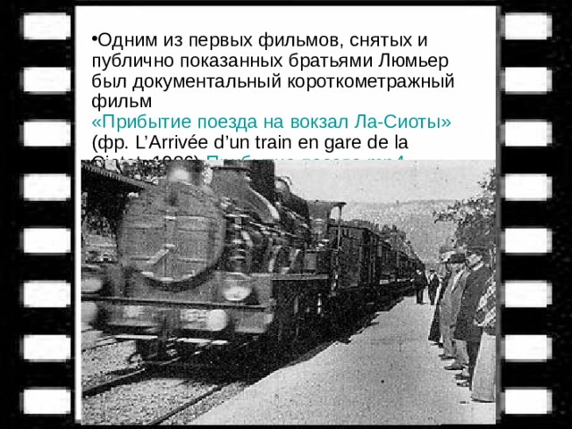 Одним из первых фильмов, снятых и публично показанных братьями Люмьер был документальный короткометражный фильм «Прибытие поезда на вокзал Ла-Сиоты» (фр. L’Arrivée d’un train en gare de la Ciotat, 1986)  Прибытие поезда. mp4 