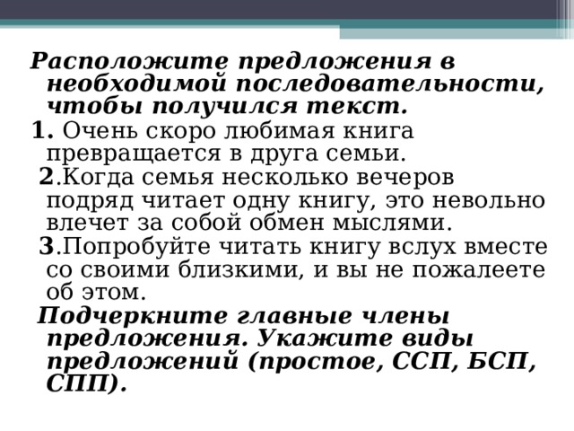 Расположите предложения в необходимой последовательности, чтобы получился текст. 1. Очень скоро любимая книга превращается в друга семьи.  2 .Когда семья несколько вечеров подряд читает одну книгу, это невольно влечет за собой обмен мыслями.  3 .Попробуйте читать книгу вслух вместе со своими близкими, и вы не пожалеете об этом.  Подчеркните главные члены предложения. Укажите виды предложений (простое, ССП, БСП, СПП). 