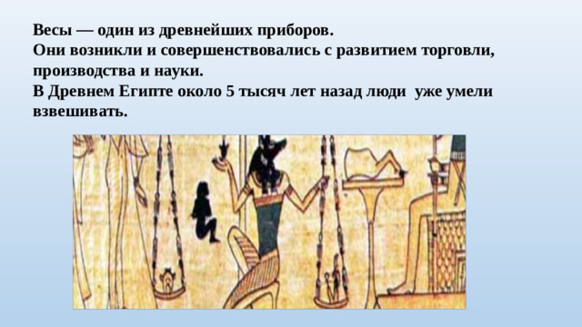Весы — один из древнейших приборов. Они возникли и совершенствовались с развитием торговли, производства и науки. В Древнем Египте около 5 тысяч лет назад люди уже умели взвешивать. 