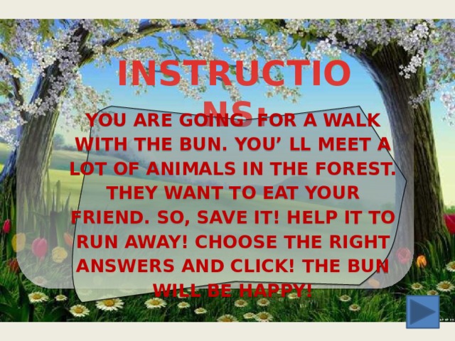 INSTRUCTIONS: YOU ARE GOING FOR A WALK WITH THE BUN. YOU’ LL MEET A LOT OF ANIMALS IN THE FOREST. THEY WANT TO EAT YOUR FRIEND. SO, SAVE IT! HELP IT TO RUN AWAY! CHOOSE THE RIGHT ANSWERS AND CLICK! THE BUN WILL BE HAPPY! 