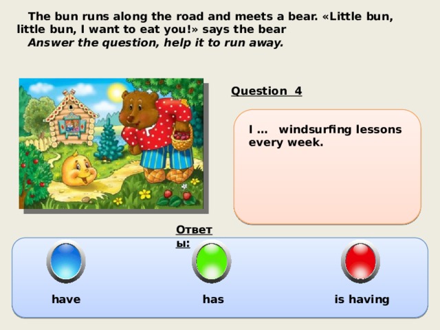  The bun runs along the road and meets a bear. «Little bun, little bun, I want to eat you!» says the bear  Answer the question, help it to run away. Question 4 I … windsurfing lessons every week. Ответы:  have has is having 