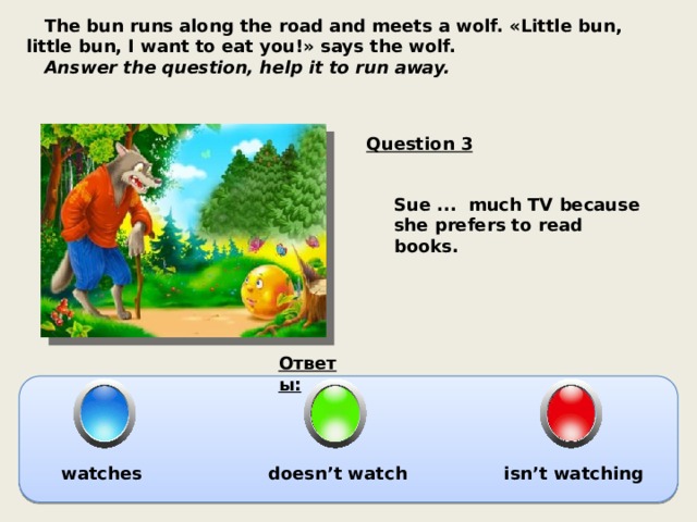  The bun runs along the road and meets a wolf. «Little bun, little bun, I want to eat you!» says the wolf.  Answer the question, help it to run away. Question 3 Sue ... much TV because she prefers to read books. Ответы: watches doesn’t watch isn’t watching 