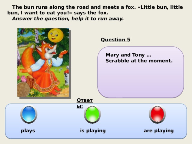  The bun runs along the road and meets a fox. «Little bun, little bun, I want to eat you!» says the fox.  Answer the question, help it to run away. Question 5 Mary and Tony … Scrabble at the moment. Ответы: plays is playing  are playing 