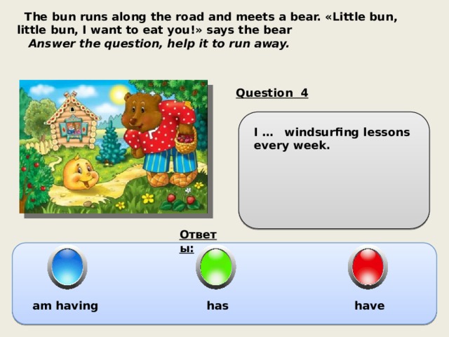  The bun runs along the road and meets a bear. «Little bun, little bun, I want to eat you!» says the bear  Answer the question, help it to run away. Question 4 I … windsurfing lessons every week. Ответы: am having has have 