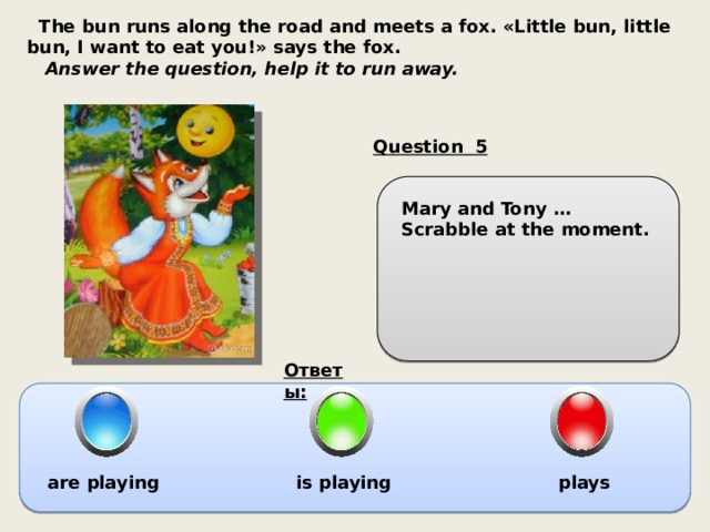  The bun runs along the road and meets a fox. «Little bun, little bun, I want to eat you!» says the fox.  Answer the question, help it to run away. Question 5 Mary and Tony … Scrabble at the moment. Ответы: are playing is playing plays 