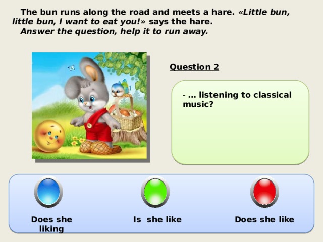  The bun runs along the road and meets a hare.  «Little bun, little bun, I want to eat you!»  says the hare.  Answer the question, help it to run away.  Question 2 - … listening to classical music? Does she liking Is she like Does she like 