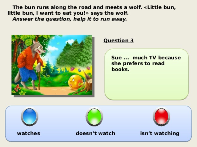  The bun runs along the road and meets a wolf. «Little bun, little bun, I want to eat you!» says the wolf.  Answer the question, help it to run away. Question 3 Sue ... much TV because she prefers to read books. watches doesn’t watch isn’t watching 